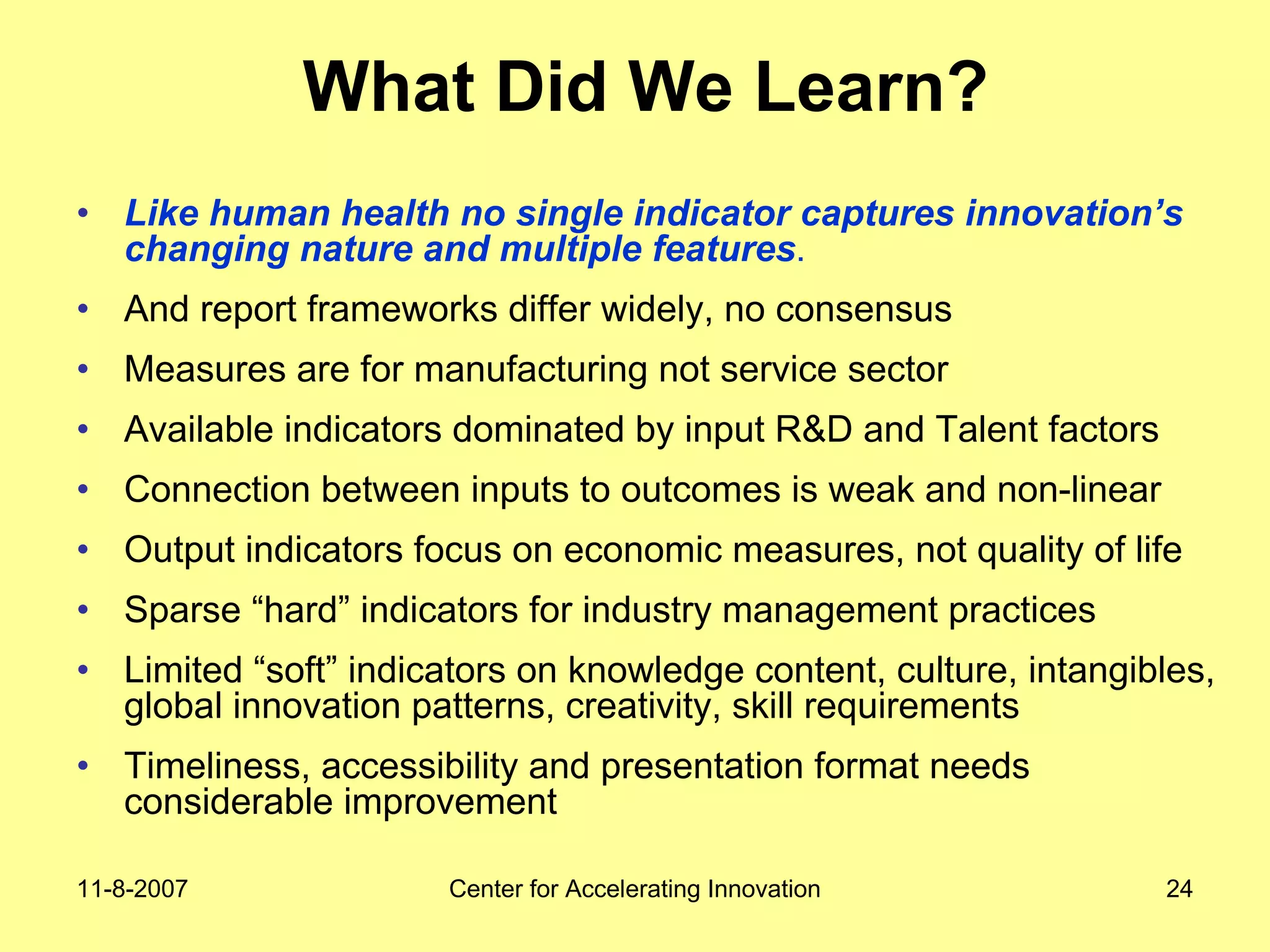 11-8-2007 Center for Accelerating Innovation 24
What Did We Learn?
• Like human health no single indicator captures innovation’s
changing nature and multiple features.
• And report frameworks differ widely, no consensus
• Measures are for manufacturing not service sector
• Available indicators dominated by input R&D and Talent factors
• Connection between inputs to outcomes is weak and non-linear
• Output indicators focus on economic measures, not quality of life
• Sparse “hard” indicators for industry management practices
• Limited “soft” indicators on knowledge content, culture, intangibles,
global innovation patterns, creativity, skill requirements
• Timeliness, accessibility and presentation format needs
considerable improvement
 