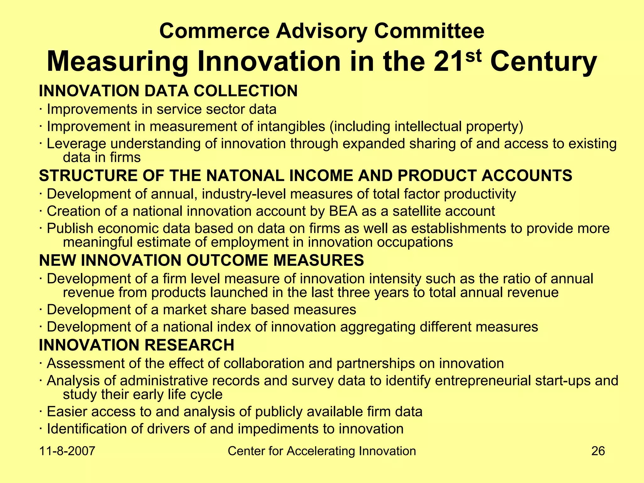 11-8-2007 Center for Accelerating Innovation 26
Commerce Advisory Committee
Measuring Innovation in the 21st Century
INNOVATION DATA COLLECTION
· Improvements in service sector data
· Improvement in measurement of intangibles (including intellectual property)
· Leverage understanding of innovation through expanded sharing of and access to existing
data in firms
STRUCTURE OF THE NATONAL INCOME AND PRODUCT ACCOUNTS
· Development of annual, industry-level measures of total factor productivity
· Creation of a national innovation account by BEA as a satellite account
· Publish economic data based on data on firms as well as establishments to provide more
meaningful estimate of employment in innovation occupations
NEW INNOVATION OUTCOME MEASURES
· Development of a firm level measure of innovation intensity such as the ratio of annual
revenue from products launched in the last three years to total annual revenue
· Development of a market share based measures
· Development of a national index of innovation aggregating different measures
INNOVATION RESEARCH
· Assessment of the effect of collaboration and partnerships on innovation
· Analysis of administrative records and survey data to identify entrepreneurial start-ups and
study their early life cycle
· Easier access to and analysis of publicly available firm data
· Identification of drivers of and impediments to innovation
 