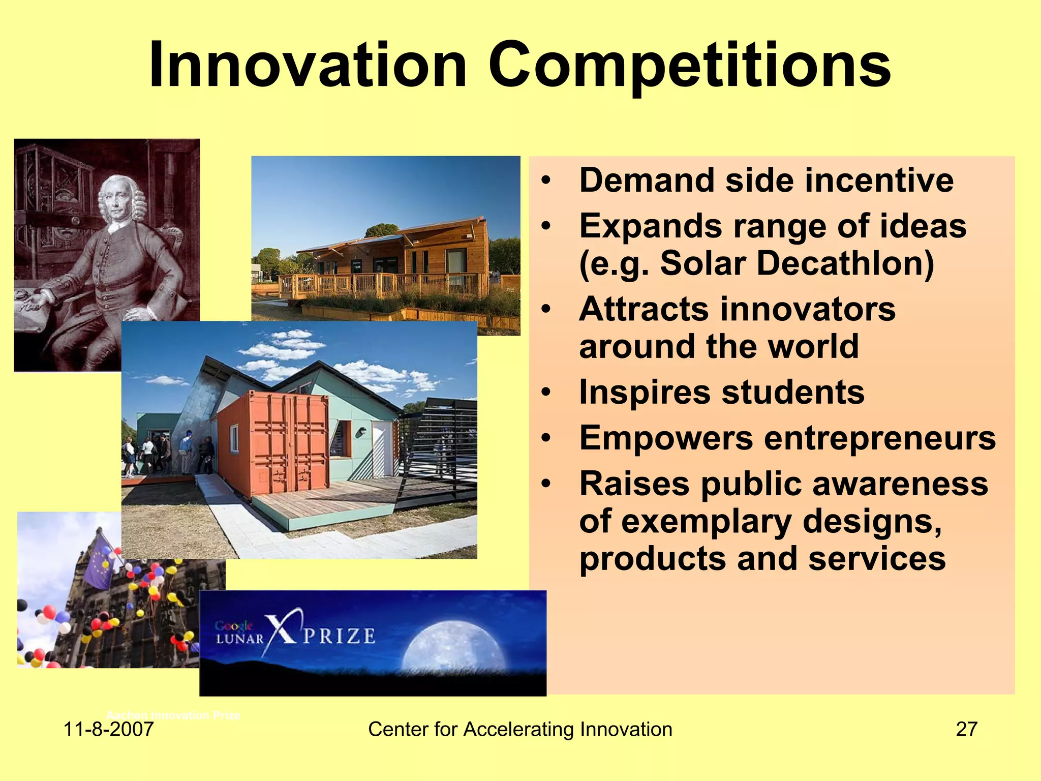 11-8-2007 Center for Accelerating Innovation 27
Innovation Competitions
• Demand side incentive
• Expands range of ideas
(e.g. Solar Decathlon)
• Attracts innovators
around the world
• Inspires students
• Empowers entrepreneurs
• Raises public awareness
of exemplary designs,
products and services
Aachen Innovation Prize
 