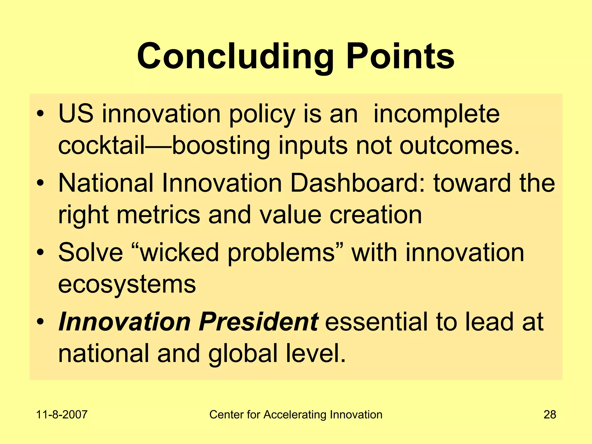11-8-2007 Center for Accelerating Innovation 2828
Concluding Points
• US innovation policy is an incomplete
cocktail—boosting inputs not outcomes.
• National Innovation Dashboard: toward the
right metrics and value creation
• Solve “wicked problems” with innovation
ecosystems
• Innovation President essential to lead at
national and global level.
 