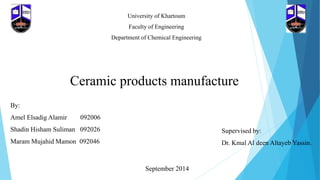 University of Khartoum
Faculty of Engineering
Department of Chemical Engineering
Ceramic products manufacture
By:
Amel Elsadig Alamir 092006
Shadin Hisham Suliman 092026
Maram Mujahid Mamon 092046
Supervised by:
Dr. Kmal Al deen Altayeb Yassin.
September 2014
 