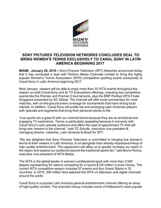 SONY PICTURES TELEVISION NETWORKS CONCLUDES DEAL TO
BRING WOMEN’S TENNIS EXCLUSIVELY TO CANAL SONY IN LATIN
AMERICA BEGINNING 2017
MIAMI, January 20, 2016 – Sony Pictures Television (SPT) Networks announced today
that it has concluded a deal with Perform Media Channels Limited to bring the highly
popular Women’s Tennis Association (WTA) competitive sporting events exclusively to
Canal Sony in Latin America beginning 2017.
Next January, viewers will be able to enjoy more than 32 WTA events throughout the
season on both Canal Sony and its TV Everywhere offerings, including key competitive
events like the Premier and Premier 5 tournaments, plus the BNP Paribas WTA Finals
Singapore presented by SC Global. The channel will offer local commentary for most
matches, with on-the-ground event coverage for tournaments that have strong local
interest. In addition, Canal Sony will profile top and emerging Latin American players
with specials and segments that bring their personal stories to life.
“Live sports are a great fit with our channel brand because they are an emotional and
engaging TV experience. Tennis is particularly appealing because it connects with
Canal Sony’s core upscale audience and offers the type of appointment TV that will
bring new viewers to the channel,” said TC Schultz, executive vice president &
managing director, networks, Latin America & Brazil for SPT.
“We are delighted that Sony Pictures Television is committed to bringing live women’s
tennis to their viewers in Latin America, to sit alongside their already impressive lineup of
high quality entertainment. This agreement will allow us to greatly increase our reach in
the region and expand our audience beyond the traditional sports fan,” said Bruno Rocha,
executive vice president of WTA Media.
The WTA is the global leader in women’s professional sport with more than 2,500
players representing 92 nations competing for a record $129 million in prize money. The
current WTA competitive season includes 57 events and four Grand Slams in 33
countries. In 2015, 395 million fans watched the WTA on television and digital channels
around the world.
Canal Sony is a popular Latin America general entertainment channel offering an array
of high-quality content. The channel’s lineup includes some of Hollywood’s most popular
 