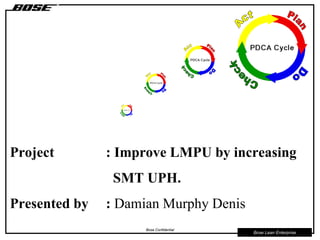 Bose Lean Enterprise
Bose Confidential
Project : Improve LMPU by increasing
SMT UPH.
Presented by : Damian Murphy Denis
 