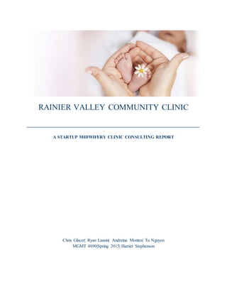 RAINIER VALLEY COMMUNITY CLINIC
__________________________________________
A STARTUP MIDWIFERY CLINIC CONSULTING REPORT
Chris Glacer| Ryan Lausin| Andreina Montes| Tu Nguyen
MGMT 4890|Spring 2015| Harriet Stephenson
 