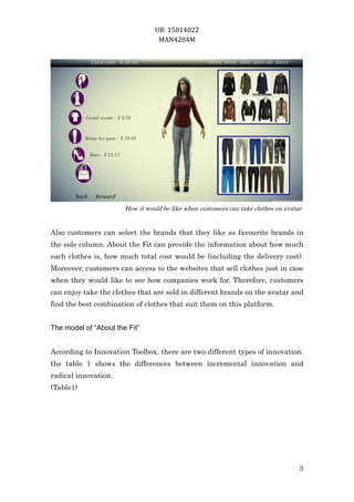 UB: 15014022
MAN4284M
3
How it would be like when customers can take clothes on avatar
Also customers can select the brands that they like as favourite brands in
the side column. About the Fit can provide the information about how much
each clothes is, how much total cost would be (including the delivery cost).
Moreover, customers can access to the websites that sell clothes just in case
when they would like to see how companies work for. Therefore, customers
can enjoy take the clothes that are sold in different brands on the avatar and
find the best combination of clothes that suit them on this platform.
The model of “About the Fit”
According to Innovation Toolbox, there are two different types of innovation.
the table 1 shows the differences between incremental innovation and
radical innovation.
(Table1)
 