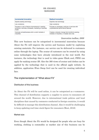 UB: 15014022
MAN4284M
4
Innovation toolbox, 2009
This new business can be categorised to incremental innovation because
About the Fit will improve the service and business model by exploiting
existing materials. For instance, our service can be delivered to customers
online through the laptop. The avatar of customers can be created by using
some technologies that have already introduced in the real world. For
instance, the technology that is used in video game (Dark soul, FIFA) can
apply for making avatar 3D. Also the 360 views of avatar and clothes can be
applied by the technology that is used in the official apple website. In
addition, application (Face Swap live) can be used for creating individual
face.
The implementation of “What about Fit”
Distribution of this business
As About the Fit will be used online, it can be categorized as e-commerce.
This channel of distribution supports a supplier to access to consumers all
around the world. However, due to international trade policies and local
disciplines that caused by commerce conducted in foreign countries, it would
be difficult to manage this distribution channel. Also it would be challenging
to keep updating real-time stock figure for consumers (Root, 2016).
Market size
Even though About the Fit would be designed for people who are busy for
working, clothing is commodity so market size of this business can be
 