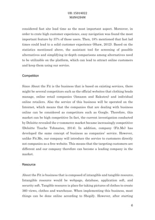 UB: 15014022
MAN4284M
6
considered fast site load time as the most important aspect. Moreover, in
order to crate high customer experience, easy navigation was found the most
important feature by 37% of those users. Then, 18% mentioned that fast lad
times could lead to a solid customer experience (Shaw, 2012). Based on the
statistics mentioned above, the assistant tool for screening of possible
alternatives and simplifying in-depth comparisons among alternatives need
to be utilizable on the platform, which can lead to attract online customers
and keep them using our service.
Competition
Since About the Fit is the business that is based on existing services, there
might be several competitors such as the official websites that clothing brads
manage, online retail companies (Amazon and Rakuten) and individual
online retailers. Also the service of this business will be operated on the
Internet, which means that the companies that are dealing with business
online can be considered as competitors such as Google. Therefore, this
market can be high competitive In fact, the current investigation conducted
by Deloitte revealed the e-commerce market became increasingly competitive
(Deloitte Touche Tohmatsu, 2014). In addition, company (Fit.Me) has
developed the same concept of business as companies’ service. However,
unlike Fit.Me, our company will introduce the service to customers directly
not companies as a free website. This means that the targeting customers are
different and our company therefore can become a leading company in the
market.
Resource
About the Fit is business that is composed of intangible and tangible resource.
Intangible resource would be webpage, database, application soft, and
security soft. Tangible resource is place for taking pictures of clothes to create
360 views, clothes and warehouse. When implementing this business, most
things can be done online according to Shopify. However, after starting
 