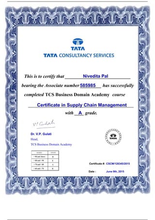 Certificate #:
This is to certify that ____________________________Nivedita Pal
585985bearing the Associate number _________ has successfully
completed TCS Business Domain Academy course
Certificate in Supply Chain Management_____________________________________________
with ____ grade.A
CSCM/128345/2015
Date : June 9th, 2015
Dr. V.P. Gulati
Head,
TCS Business Domain Academy
Powered by TCPDF (www.tcpdf.org)
 