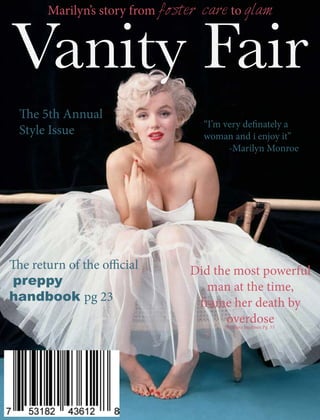 Vanity Fair
Marilyn’s story from foster care to glam
“I’m very definately a
woman and i enjoy it”
-Marilyn Monroe
The return of the official
preppy
handbook pg 23
The 5th Annual
Style Issue
Did the most powerful
man at the time,
frame her death by
overdoseBy Nora Jacobsen Pg 55
 