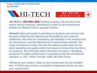 HI-TECH is ISO 9001:2008 Certified company. We are one of the
India’s leading company, specializing in clean air and containment
facilities for Medical Field in operation theatre .
Hi-tech' takes great pride in providing our products and services with
the goal of attaining the highest level of excellence and customer
satisfaction. We strive for consistency and reliability in the products that
we manufacture, and the highest level of workmanship possible. Our
range of products is made only with the highest quality parts and the
latest assembly and quality control techniques to ensure the long life of
our products. We have been able to become innovative in designing
equipment for better performance in accordance with the international
standard i.e. ISO- 14644, Fed Std. 209E, BS 5295-76 etc.
Whatever your needs in clean air and containment we are confident
that HI-TECH can provide a competitive engineered solution to meet
your requirements.
 