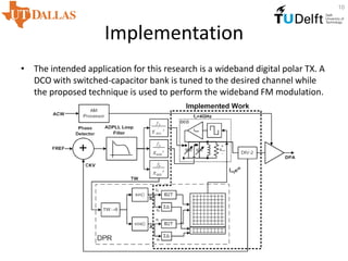 Implementation
• The intended application for this research is a wideband digital polar TX. A
DCO with switched-capacitor bank is tuned to the desired channel while
the proposed technique is used to perform the wideband FM modulation.
10
 