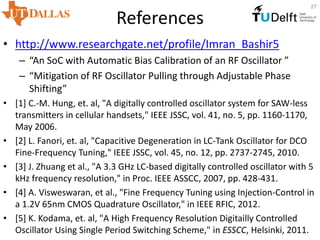 References
• http://www.researchgate.net/profile/Imran_Bashir5
– “An SoC with Automatic Bias Calibration of an RF Oscillator ”
– “Mitigation of RF Oscillator Pulling through Adjustable Phase
Shifting”
• [1] C.-M. Hung, et. al, "A digitally controlled oscillator system for SAW-less
transmitters in cellular handsets," IEEE JSSC, vol. 41, no. 5, pp. 1160-1170,
May 2006.
• [2] L. Fanori, et. al, "Capacitive Degeneration in LC-Tank Oscillator for DCO
Fine-Frequency Tuning," IEEE JSSC, vol. 45, no. 12, pp. 2737-2745, 2010.
• [3] J. Zhuang et al., "A 3.3 GHz LC-based digitally controlled oscillator with 5
kHz frequency resolution," in Proc. IEEE ASSCC, 2007, pp. 428-431.
• [4] A. Visweswaran, et al., "Fine Frequency Tuning using Injection-Control in
a 1.2V 65nm CMOS Quadrature Oscillator," in IEEE RFIC, 2012.
• [5] K. Kodama, et. al, "A High Frequency Resolution Digitailly Controlled
Oscillator Using Single Period Switching Scheme," in ESSCC, Helsinki, 2011.
27
 