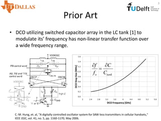 Prior Art
• DCO utilizing switched capacitor array in the LC tank [1] to
modulate its’ frequency has non-linear transfer function over
a wide frequency range.
C.-M. Hung, et. al, "A digitally controlled oscillator system for SAW-less transmitters in cellular handsets,"
IEEE JSSC, vol. 41, no. 5, pp. 1160-1170, May 2006.
tanko C
C
f
f 


3
 