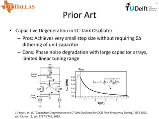 Prior Art
• Capacitive Degeneration in LC-Tank Oscillator
– Pros: Achieves very small step size without requiring ΣΔ
dithering of unit capacitor
– Cons: Phase noise degradation with large capacitor arrays,
limited linear tuning range
L. Fanori, et. al, "Capacitive Degeneration in LC-Tank Oscillator for DCO Fine-Frequency Tuning," IEEE JSSC,
vol. 45, no. 12, pp. 2737-2745, 2010.
4
 