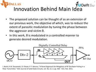 Innovation Behind Main Idea
• The proposed solution can be thought of as an extension of
our previous work, the objective of which, was to reduce the
extent of parasitic modulation by tuning the phase between
the aggressor and victim θ.
• In this work, θ is modulated in a controlled manner to
generate desired modulation.
I. Bashir, R.B. Staszewski, O. Eliezer, P. T. Balsara, "A Novel Approach for Mitigation of RF Oscillator Pulling in a
Polar Transmitter," IEEE Journal of Solid-State Circuits, vol. 46, no. 2, pp. 403 - 415, Feb. 2011.
7
DCO
Div-2 dk
IN
OUT
Digitally Controlled Delay
PPA
RF Out
 