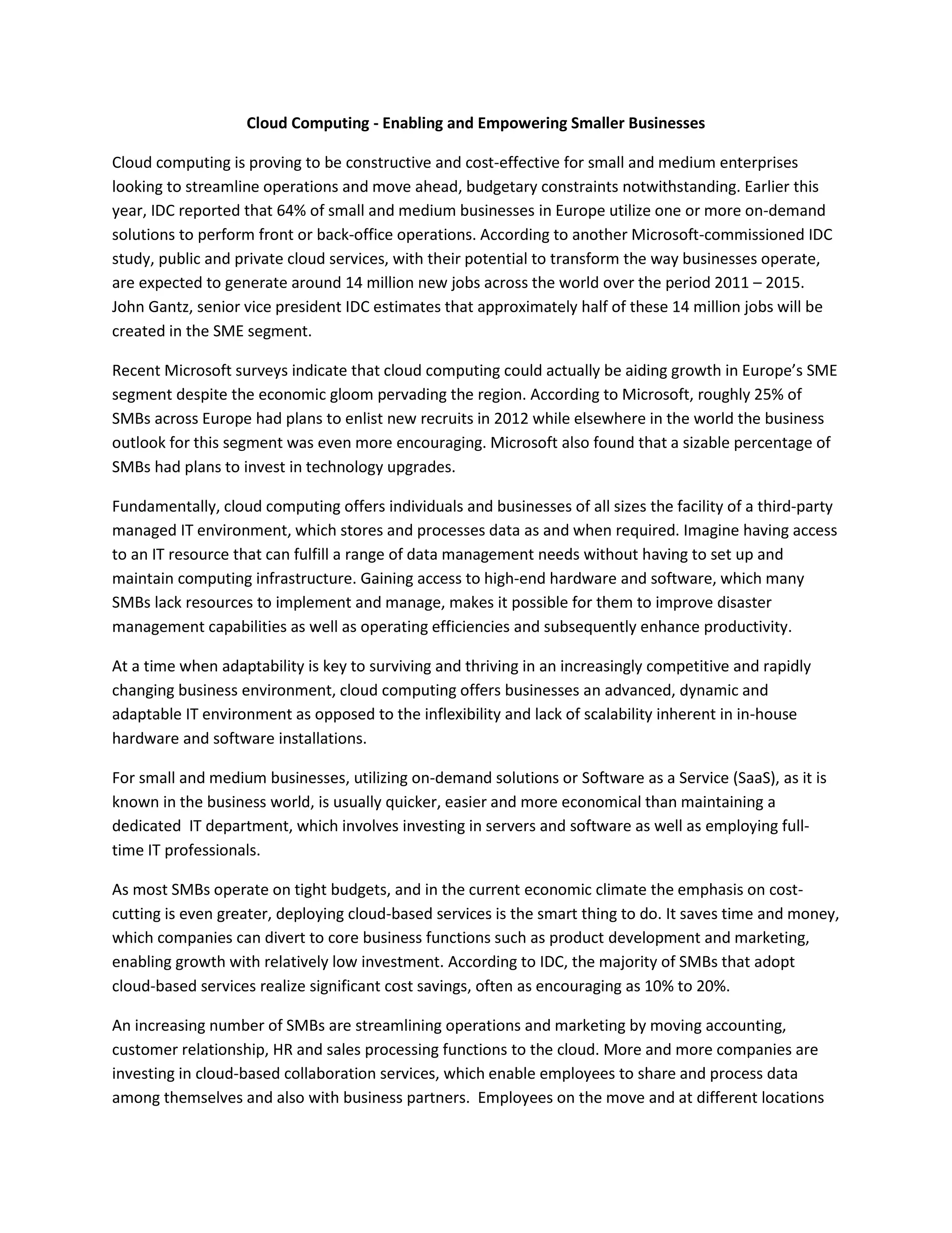 Cloud Computing - Enabling and Empowering Smaller Businesses
Cloud computing is proving to be constructive and cost-effective for small and medium enterprises
looking to streamline operations and move ahead, budgetary constraints notwithstanding. Earlier this
year, IDC reported that 64% of small and medium businesses in Europe utilize one or more on-demand
solutions to perform front or back-office operations. According to another Microsoft-commissioned IDC
study, public and private cloud services, with their potential to transform the way businesses operate,
are expected to generate around 14 million new jobs across the world over the period 2011 – 2015.
John Gantz, senior vice president IDC estimates that approximately half of these 14 million jobs will be
created in the SME segment.
Recent Microsoft surveys indicate that cloud computing could actually be aiding growth in Europe’s SME
segment despite the economic gloom pervading the region. According to Microsoft, roughly 25% of
SMBs across Europe had plans to enlist new recruits in 2012 while elsewhere in the world the business
outlook for this segment was even more encouraging. Microsoft also found that a sizable percentage of
SMBs had plans to invest in technology upgrades.
Fundamentally, cloud computing offers individuals and businesses of all sizes the facility of a third-party
managed IT environment, which stores and processes data as and when required. Imagine having access
to an IT resource that can fulfill a range of data management needs without having to set up and
maintain computing infrastructure. Gaining access to high-end hardware and software, which many
SMBs lack resources to implement and manage, makes it possible for them to improve disaster
management capabilities as well as operating efficiencies and subsequently enhance productivity.
At a time when adaptability is key to surviving and thriving in an increasingly competitive and rapidly
changing business environment, cloud computing offers businesses an advanced, dynamic and
adaptable IT environment as opposed to the inflexibility and lack of scalability inherent in in-house
hardware and software installations.
For small and medium businesses, utilizing on-demand solutions or Software as a Service (SaaS), as it is
known in the business world, is usually quicker, easier and more economical than maintaining a
dedicated IT department, which involves investing in servers and software as well as employing full-
time IT professionals.
As most SMBs operate on tight budgets, and in the current economic climate the emphasis on cost-
cutting is even greater, deploying cloud-based services is the smart thing to do. It saves time and money,
which companies can divert to core business functions such as product development and marketing,
enabling growth with relatively low investment. According to IDC, the majority of SMBs that adopt
cloud-based services realize significant cost savings, often as encouraging as 10% to 20%.
An increasing number of SMBs are streamlining operations and marketing by moving accounting,
customer relationship, HR and sales processing functions to the cloud. More and more companies are
investing in cloud-based collaboration services, which enable employees to share and process data
among themselves and also with business partners. Employees on the move and at different locations
 