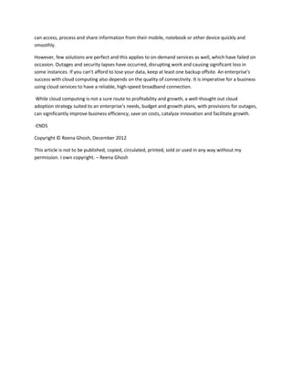 can access, process and share information from their mobile, notebook or other device quickly and
smoothly.
However, few solutions are perfect and this applies to on-demand services as well, which have failed on
occasion. Outages and security lapses have occurred, disrupting work and causing significant loss in
some instances. If you can’t afford to lose your data, keep at least one backup offsite. An enterprise’s
success with cloud computing also depends on the quality of connectivity. It is imperative for a business
using cloud services to have a reliable, high-speed broadband connection.
While cloud computing is not a sure route to profitability and growth, a well-thought out cloud
adoption strategy suited to an enterprise’s needs, budget and growth plans, with provisions for outages,
can significantly improve business efficiency, save on costs, catalyze innovation and facilitate growth.
-ENDS
Copyright © Reena Ghosh, December 2012
This article is not to be published, copied, circulated, printed, sold or used in any way without my
permission. I own copyright. – Reena Ghosh
 