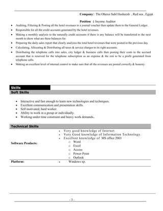 Company: The Oberoi Sahl Hasheesh , Red sea , Egypt
Position : Income Auditor
• Auditing, Filtering & Posting all the hotel revenues to a journal voucher then update them to the General Ledger.
• Responsible for all the credit accounts generated by the hotel revenues.
• Making a monthly analysis to the naturally credit accounts if there is any balance will be transferred to the next
month to show what are these balances for.
• Preparing the daily sales report that clearly analyzes the total hotel revenues that were posted in the previous day.
• Calculating, Allocating & Distributing all taxes & service charges to its right accounts.
• Distributing the telephone calls into sales, city ledger & business calls then posting their costs to the accrued
account that is reserved for the telephone subscription as an expense & the rest to be a profit generated from
telephone calls.
• Making an excellent level of internal control to make sure that all the revenues are posted correctly & honesty.
Skills
Soft Skills
• Interactive and fast enough to learn new technologies and techniques.
• Excellent communication and presentation skills.
• Self motivated, hard worker.
• Ability to work in a group or individually.
• Working under time constraint and heavy work demands.
- 3 -
Technical Skills
Software Products:
• Very good knowledge of Internet.
• Very Good knowledge of Information Technology.
• Excellent knowledge of MS office 2003
o Word
o Excel
o Access
o Power Point
o Outlook
Platform: • Windows xp.
 