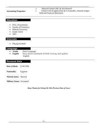 Education
• B.Sc. (Accounting).
• Faculty of Commerce.
• Helwan University.
• Grade: Good.
• 2001.
Interests
• Playing Football.
Language
• Arabic Native Language.
• English Very Good command of both writing and spoken
English.
Personal Data
Date of Birth: 21/04/1980
Nationality: Egyptian
Marital status: Married
Military Status: Exempted
Many Thanks for Giving Me This Precious Time of Yours
- 4 -
Accounting Programs:
• Material Control (MC) & Sun System5
• Fidelio 6.20 all applications & 6.18 payable , General Ledger,
F&B and Financial Statements
 