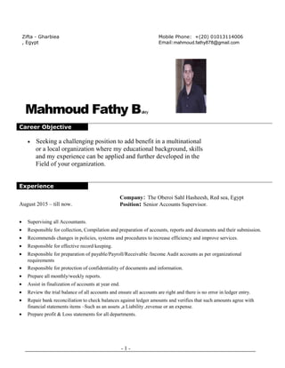 Mahmoud Fathy Bakry
Career Objective
• Seeking a challenging position to add benefit in a multinational
or a local organization where my educational background, skills
and my experience can be applied and further developed in the
Field of your organization.
Experience
August 2015 – till now.
Company: The Oberoi Sahl Hasheesh, Red sea, Egypt
Position: Senior Accounts Supervisor.
• Supervising all Accountants.
• Responsible for collection, Compilation and preparation of accounts, reports and documents and their submission.
• Recommends changes in policies, systems and procedures to increase efficiency and improve services.
• Responsible for effective record keeping.
• Responsible for preparation of payable/Payroll/Receivable /Income Audit accounts as per organizational
requirements
• Responsible for protection of confidentiality of documents and information.
• Prepare all monthly/weekly reports.
• Assist in finalization of accounts at year end.
• Review the trial balance of all accounts and ensure all accounts are right and there is no error in ledger entry.
• Repair bank reconciliation to check balances against ledger amounts and verifies that such amounts agree with
financial statements items –Such as an assets ,a Liability ,revenue or an expense.
• Prepare profit & Loss statements for all departments.
- 1 -
Zifta - Gharbiea
, Egypt
Mobile Phone: +(20) 01013114006
Email:mahmoud.fathy878@gmail.com
 