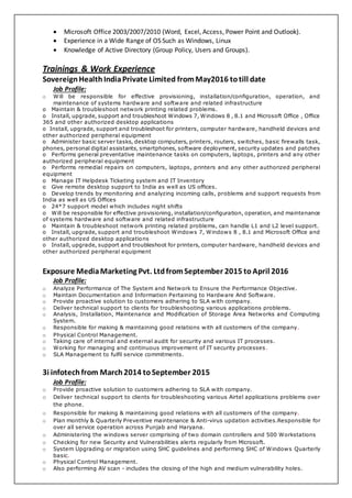  Microsoft Office 2003/2007/2010 (Word, Excel, Access, Power Point and Outlook).
 Experience in a Wide Range of OS Such as Windows, Linux
 Knowledge of Active Directory (Group Policy, Users and Groups).
Trainings & Work Experience
SovereignHealthIndiaPrivate Limited fromMay2016 totill date
Job Profile:
o Will be responsible for effective provisioning, installation/configuration, operation, and
maintenance of systems hardware and software and related infrastructure
o Maintain & troubleshoot network printing related problems.
o Install, upgrade, support and troubleshoot Windows 7, Windows 8 , 8.1 and Microsoft Office , Office
365 and other authorized desktop applications
o Install, upgrade, support and troubleshoot for printers, computer hardware, handheld devices and
other authorized peripheral equipment
o Administer basic server tasks, desktop computers, printers, routers, switches, basic firewalls task,
phones, personal digital assistants, smartphones, software deployment, security updates and patches
o Performs general preventative maintenance tasks on computers, laptops, printers and any other
authorized peripheral equipment
o Performs remedial repairs on computers, laptops, printers and any other authorized peripheral
equipment
o Manage IT Helpdesk Ticketing system and IT Inventory
o Give remote desktop support to India as well as US offices.
o Develop trends by monitoring and analyzing incoming calls, problems and support requests from
India as well as US Offices
o 24*7 support model which includes night shifts
o Will be responsible for effective provisioning, installation/configuration, operation, and maintenance
of systems hardware and software and related infrastructure
o Maintain & troubleshoot network printing related problems, can handle L1 and L2 level support.
o Install, upgrade, support and troubleshoot Windows 7, Windows 8 , 8.1 and Microsoft Office and
other authorized desktop applications
o Install, upgrade, support and troubleshoot for printers, computer hardware, handheld devices and
other authorized peripheral equipment
Exposure MediaMarketing Pvt. LtdfromSeptember 2015 to April 2016
Job Profile:
o Analyze Performance of The System and Network to Ensure the Performance Objective.
o Maintain Documentation and Information Pertaining to Hardware And Software.
o Provide proactive solution to customers adhering to SLA with company.
o Deliver technical support to clients for troubleshooting various applications problems.
o Analysis, Installation, Maintenance and Modification of Storage Area Networks and Computing
System.
o Responsible for making & maintaining good relations with all customers of the company.
o Physical Control Management.
o Taking care of internal and external audit for security and various IT processes.
o Working for managing and continuous improvement of IT security processes.
o SLA Management to fulfil service commitments.
3i infotechfrom March2014 toSeptember 2015
Job Profile:
o Provide proactive solution to customers adhering to SLA with company.
o Deliver technical support to clients for troubleshooting various Airtel applications problems over
the phone.
o Responsible for making & maintaining good relations with all customers of the company.
o Plan monthly & Quarterly Preventive maintenance & Anti-virus updation activities.Responsible for
over all service operation across Punjab and Haryana.
o Administering the windows server comprising of two domain controllers and 500 Workstations
o Checking for new Security and Vulnerabilities alerts regularly from Microsoft.
o System Upgrading or migration using SHC guidelines and performing SHC of Windows Quarterly
basic.
o Physical Control Management.
o Also performing AV scan - includes the closing of the high and medium vulnerability holes.
 