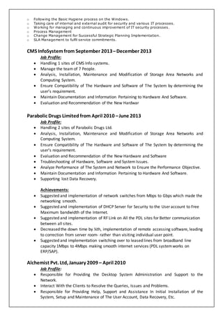 o Following the Basic Hygiene process on the Windows.
o Taking care of internal and external audit for security and various IT processes.
o Working for managing and continuous improvement of IT security processes.
o Process Management
o Change Management for Successful Strategic Planning Implementation.
o SLA Management to fulfil service commitments.
CMS InfoSystemfrom September 2013–December 2013
Job Profile:
 Handling 1 sites of CMS Info systems.
 Manage the team of 7 People.
 Analysis, Installation, Maintenance and Modification of Storage Area Networks and
Computing System.
 Ensure Compatibility of The Hardware and Software of The System by determining the
user’s requirement.
 Maintain Documentation and Information Pertaining to Hardware And Software.
 Evaluation and Recommendation of the New Hardwar
Parabolic Drugs Limited from April 2010 –June 2013
Job Profile:
 Handling 2 sites of Parabolic Drugs Ltd.
 Analysis, Installation, Maintenance and Modification of Storage Area Networks and
Computing System.
 Ensure Compatibility of The Hardware and Software of The System by determining the
user’s requirement.
 Evaluation and Recommendation of the New Hardware and Software
 Troubleshooting of Hardware, Software and System Issues.
 Analyze Performance of The System and Network to Ensure the Performance Objective.
 Maintain Documentation and Information Pertaining to Hardware And Software.
 Supporting lost Data Recovery.
Achievements:
 Suggested and implementation of network switches from Mbps to Gbps which made the
networking smooth.
 Suggested and implementation of DHCP Server for Security to the User account to Free
Maximum bandwidth of the Internet.
 Suggested and implementation of RF Link on All the PDL sites for Better communication
between all sites.
 Decreased the down time by ¼th, implementation of remote accessing software, leading
to correction from server room- rather than visiting individual user point.
 Suggested and implementation switching over to leased lines from broadband line
capacity 1Mbps to 4Mbps making smooth internet services (PDL systemworks on
ERP/SAP).
Alchemist Pvt. Ltd, January 2009 – April 2010
Job Profile:
 Responsible for Providing the Desktop System Administration and Support to the
Network.
 Interact With the Clients to Resolve the Queries, Issues and Problems.
 Responsible for Providing Help, Support and Assistance In Initial Installation of the
System, Setup and Maintenance of The User Account, Data Recovery, Etc.
 