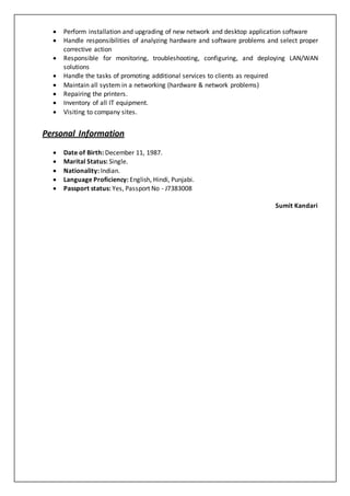  Perform installation and upgrading of new network and desktop application software
 Handle responsibilities of analyzing hardware and software problems and select proper
corrective action
 Responsible for monitoring, troubleshooting, configuring, and deploying LAN/WAN
solutions
 Handle the tasks of promoting additional services to clients as required
 Maintain all system in a networking (hardware & network problems)
 Repairing the printers.
 Inventory of all IT equipment.
 Visiting to company sites.
Personal Information
 Date of Birth: December 11, 1987.
 Marital Status: Single.
 Nationality: Indian.
 Language Proficiency: English, Hindi, Punjabi.
 Passport status: Yes, Passport No - J7383008
Sumit Kandari
 