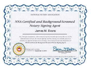 NNA Certified and Background-Screened
Notary Signing Agent
NATIONAL NOTARY ASSOCIATION
has, through examination, demonstrated superior knowledge and proficiency in the
administration of loan document signings and has, having successfully passed an
industry-recognized background screening, earned the professional designation of
NNA Certified and Background-Screened Notary Signing Agent.
NOTE: This certificate is for personal use and not an endorsement or a validation of certification. Certification status may be verified at SigningAgent.com.
C
ERTIFIE
D
NOTAR
Y
SIGNING
A
GENT
BACKG
ROUND SCR
EENED
Background screening
completed on:
James M. Evans
September 4, 2015
 
