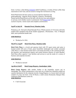 home. we have: a fine-dining restaurant called Casablanca, a swanky 24 hour coffee shop
renowned as Café Treat, and an exclusive lounge bar well-known as Zing.
Hotel Pride boasts the best venues to execute flawless functions and
grand gatherings. Imperial, Royal, Majestic, Chancery, Presidential,
Senate and the Board Room are the halls with diverse sizes and ambience
to suit any event whether social or commercial. Each banquet hall offers
exclusive layouts, various styles and complete customization.
Sep/07 to July 09 Ramada Powai ,Mumbai, India.
Worked as a Sr. Steward in Hotel Ramada Powai .Which consists of 134 rooms with ultra
modern SPA equipped with all the modern equipment, 2 Restaurants, 1 bar, 13 Banquet
halls, and Gymnasium health club .
JOB PROFILE
• Worked as Sr. GSA
Mar/07 to Aug/07 Hotel Park Plaza, Mumbai, India
Hotel Park Plaza is a lavish and spacious hotel with 223 guest rooms and suites is
located amidst 240 acres of lush, green beautifully landscaped and verdant surrounds
.Park Plaza is a fine business hotel and in convenient proximity to the commercial hubs,
the domestic and international airports and central business districts of north Mumbai.
Park Plaza offers superior 5 star facilities and services to suit the needs of a variety of
business and corporate travelers
.
JOB PROFILE
• Worked as steward
Apr/06 to Feb/07 Hotel Ganga Regency, Jamshedpur, India
Hotel Ganga Regency adds another feather to the hospitality sectors cap in
Jamshedpur .the vibrant entrepreneurs in the steel city of India have beautiful crafted out
a perfect destination for the corporate traveler, Ganga Regency is a luxury hotel with total
comfort of a four star hotel .it has 64 Room, a multi cuisine Restaurant, Banquet Hall,
conference Hall Business centre etc.
JOB PROFILE
• F & B Associate
 