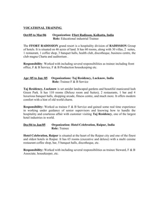 VOCATIONAL TRAINING
Oct/05 to Mar/06 Organization: Ffort Radisson, Kolkatta, India
Role: Educational industrial Trainee
The FFORT RADISSION grand resort is a hospitality division of RADISSION Group
of hotels. It is situated on 46 acres of land. It has 60 rooms, along with 30 villas, 2 suites,
1 restaurant, 1 coffee shop, 3 banquet halls, health club, discotheque, business centre, the
club magna Charta and auditorium .
Responsibility: Worked with including several responsibilities as trainee including front
office, F & B Service, F & B Production housekeeping etc.
Apr /05 to Jun /05 Organizations: Taj Residency, Lucknow, India
Role: Trainee F & B Service
Taj Residency, Lucknow is set amidst landscaped gardens and beautiful manicured lush
Green Park. It has 110 rooms (Deluxe room and Suites), 2 restaurants, 1 bar and 4
luxurious banquet halls, shopping arcade, fitness centre, and much more. It offers modern
comfort with a hint of old world charm.
Responsibility: Worked as trainee F & B Service and gained some real time experience
in working under guidance of senior supervisors and knowing how to handle the
hospitality and courteous affair with customer visiting Taj Residency, one of the largest
hotel industries in world.
Dec/04 to Jan/05 Organization: Hotel Celebration, Raipur, India
Role: Trainee
Hotel Celebration, Raipur is situated at the heart of the Raipur city and one of the finest
and oldest hotels in Raipur. It has 65 rooms (executive and deluxe) with a multi cuisine
restaurant coffee shop, bar, 5 banquet halls, discotheque, etc.
Responsibility: Worked with including several responsibilities as trainee Steward, F & B
Associate, housekeeper, etc.
 