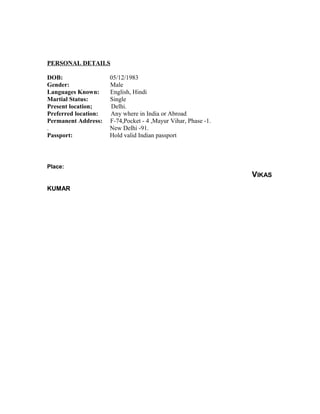 PERSONAL DETAILS
DOB: 05/12/1983
Gender: Male
Languages Known: English, Hindi
Martial Status: Single
Present location; Delhi.
Preferred location: Any where in India or Abroad
Permanent Address: F-74,Pocket - 4 ,Mayur Vihar, Phase -1.
. New Delhi -91.
Passport: Hold valid Indian passport
Place:
VIKAS
KUMAR
 