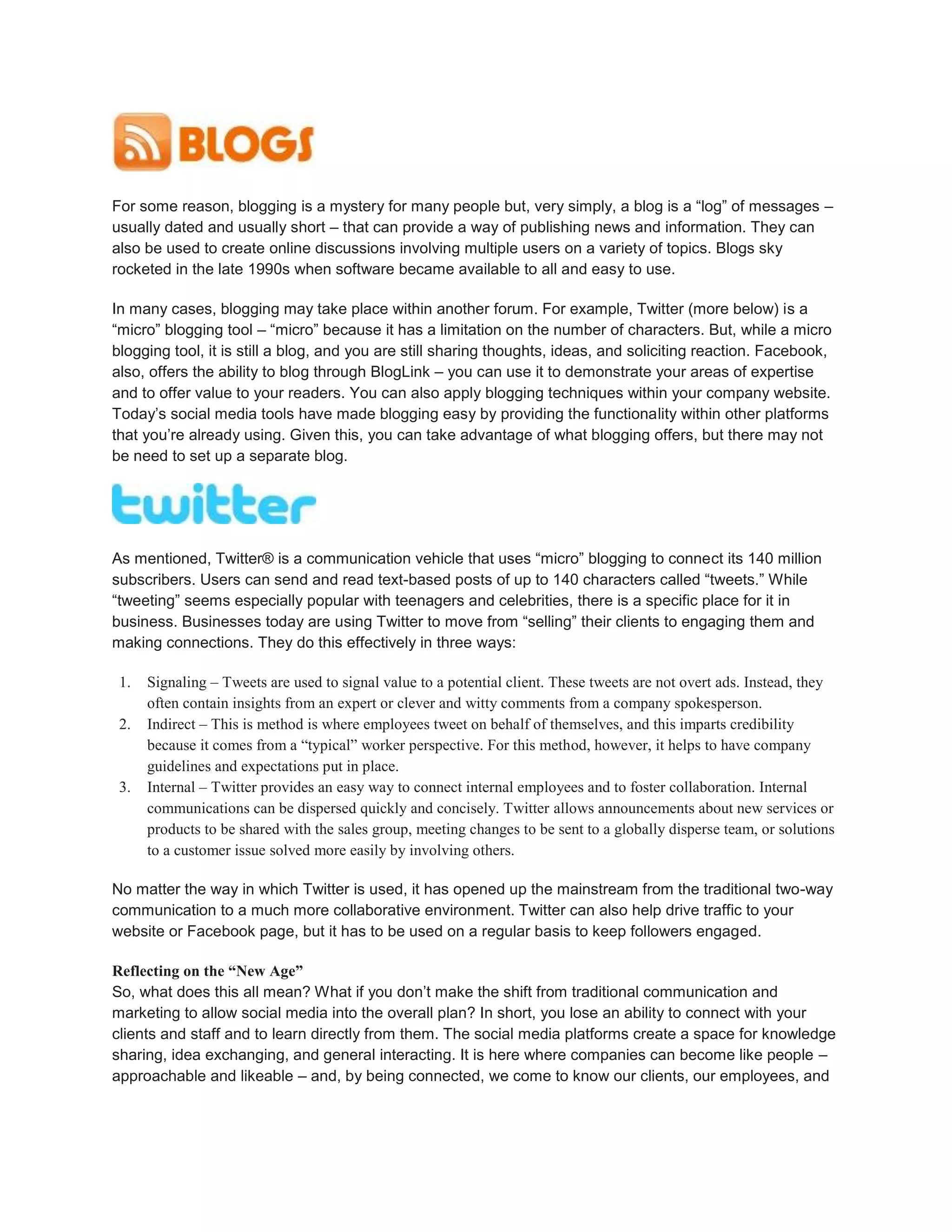 For some reason, blogging is a mystery for many people but, very simply, a blog is a “log” of messages –
usually dated and usually short – that can provide a way of publishing news and information. They can
also be used to create online discussions involving multiple users on a variety of topics. Blogs sky
rocketed in the late 1990s when software became available to all and easy to use.
In many cases, blogging may take place within another forum. For example, Twitter (more below) is a
“micro” blogging tool – “micro” because it has a limitation on the number of characters. But, while a micro
blogging tool, it is still a blog, and you are still sharing thoughts, ideas, and soliciting reaction. Facebook,
also, offers the ability to blog through BlogLink – you can use it to demonstrate your areas of expertise
and to offer value to your readers. You can also apply blogging techniques within your company website.
Today’s social media tools have made blogging easy by providing the functionality within other platforms
that you’re already using. Given this, you can take advantage of what blogging offers, but there may not
be need to set up a separate blog.
As mentioned, Twitter® is a communication vehicle that uses “micro” blogging to connect its 140 million
subscribers. Users can send and read text-based posts of up to 140 characters called “tweets.” While
“tweeting” seems especially popular with teenagers and celebrities, there is a specific place for it in
business. Businesses today are using Twitter to move from “selling” their clients to engaging them and
making connections. They do this effectively in three ways:
1. Signaling – Tweets are used to signal value to a potential client. These tweets are not overt ads. Instead, they
often contain insights from an expert or clever and witty comments from a company spokesperson.
2. Indirect – This is method is where employees tweet on behalf of themselves, and this imparts credibility
because it comes from a “typical” worker perspective. For this method, however, it helps to have company
guidelines and expectations put in place.
3. Internal – Twitter provides an easy way to connect internal employees and to foster collaboration. Internal
communications can be dispersed quickly and concisely. Twitter allows announcements about new services or
products to be shared with the sales group, meeting changes to be sent to a globally disperse team, or solutions
to a customer issue solved more easily by involving others.
No matter the way in which Twitter is used, it has opened up the mainstream from the traditional two-way
communication to a much more collaborative environment. Twitter can also help drive traffic to your
website or Facebook page, but it has to be used on a regular basis to keep followers engaged.
Reflecting on the “New Age”
So, what does this all mean? What if you don’t make the shift from traditional communication and
marketing to allow social media into the overall plan? In short, you lose an ability to connect with your
clients and staff and to learn directly from them. The social media platforms create a space for knowledge
sharing, idea exchanging, and general interacting. It is here where companies can become like people –
approachable and likeable – and, by being connected, we come to know our clients, our employees, and
 