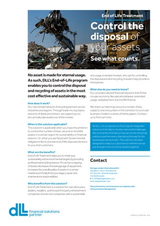 Control the
disposal of
your assets
See what counts.
End of Life Treatment
Noassetismadeforeternalusage.
Assuch,DLL’sEnd-of-Lifeprogram
enablesyoutocontrolthedisposal
andrecyclingofassetsinthemost
costeffectiveandsustainableway.
How does it work?
DLLhasabroadnetworkofrecyclingpartnersacross
industriesandregions.Throughtrade-ins,buybacks
andend-of-leasepromotions,wesupportyouto
pro-activelytakeassetsoutofthemarket.
When is this solution applicable?
This solution is applicable when you have the ambition
to control the number of (new, second or third life)
assets in a certain region for sustainability or financial
reasons. Or, when you are faced with Governmental
obligations like to provide end of life disposal solutions
to your end customers.
What are the benefits?
EndofLifeTreatmenthelpsyoutomeetyour
sustainabilityandenvironmentaltargetsbyproviding
professionalrecyclingoptions.Proactivescrapping
ofassetsdecreasestheaverageageofequipment,
increasestheoverallqualityofassetsinacertain
marketanditfinalylimitsyourlegacyrepairand
maintenanceresponsiblities.
Who benefits from this solution?
EndofLifeTreatmentisasolutionformanufacturers,
dealers,resellers,authorisedthirdpartyrefubishment
companiesandservicecompanieswithasustainable
andusageorrientedmindset,whooptforcontrolling
thedisposalandandrecyclingofassetstheyprovideto
thirdparties.
What else do you need to know?
DLL provides tailored financial solutions that fit the
circular economy, like operational lease, extended
usage, redeployment and 2nd life finance.
We share our learnings around a number of key
subjects one encounters in the transition to a circular
business model in a series of white papers. Contact
us to find out more.
AtDLL,itisourpassiontofindoriginal,integrated
solutionsthathelptoresolvereal-worldchallenges.
Weconstantlythinkabouthowwecanbeafinancial
solutionspartnereverystepalongthewayforthe
businessesweworkwith.Thissolutionhasbeen
designedtohelpourcustomerstorethinkhowwe
useandgetmostoutofourassetstogether.
Contact
De Lage Landen International B.V.
Vestdijk 51, 5611 CA Eindhoven
P.O. Box 652, 5600 AR Eindhoven
The Netherlands
E	 LCAM@delagelanden.com
www.delagelanden.com
More information can be found on our website under
Life Cycle Asset Management
14AM015_EndOfLife 6/14
 