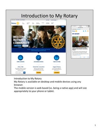Introduction to My Rotary
My Rotary is available on desktop and mobile devices using any
browser.
The mobile version is web based (vs. being a native app) and will size
appropriately to your phone or tablet.
1
 