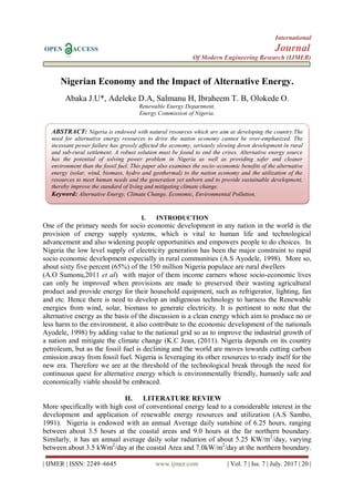 International
OPEN ACCESS Journal
Of Modern Engineering Research (IJMER)
| IJMER | ISSN: 2249–6645 www.ijmer.com | Vol. 7 | Iss. 7 | July. 2017 | 20 |
Nigerian Economy and the Impact of Alternative Energy.
Abaka J.U*, Adeleke D.A, Salmanu H, Ibraheem T. B, Olokede O.
Renewable Energy Department,
Energy Commission of Nigeria.
I. INTRODUCTION
One of the primary needs for socio economic development in any nation in the world is the
provision of energy supply systems, which is vital to human life and technological
advancement and also widening people opportunities and empowers people to do choices. In
Nigeria the low level supply of electricity generation has been the major constraint to rapid
socio economic development especially in rural communities (A.S Ayodele, 1998). More so,
about sixty five percent (65%) of the 150 million Nigeria populace are rural dwellers
(A.O Sumonu,2011 et al) with major of them income earners whose socio-economic lives
can only be improved when provisions are made to preserved their wasting agricultural
product and provide energy for their household equipment, such as refrigerator, lighting, fan
and etc. Hence there is need to develop an indigenous technology to harness the Renewable
energies from wind, solar, biomass to generate electricity. It is pertinent to note that the
alternative energy as the basis of the discussion is a clean energy which aim to produce no or
less harm to the environment, it also contribute to the economic development of the nationals
Ayodele, 1998) by adding value to the national grid so as to improve the industrial growth of
a nation and mitigate the climate change (K.C Jean, (2011). Nigeria depends on its country
petroleum, but as the fossil fuel is declining and the world are moves towards cutting carbon
emission away from fossil fuel. Nigeria is leveraging its other resources to ready itself for the
new era. Therefore we are at the threshold of the technological break through the need for
continuous quest for alternative energy which is environmentally friendly, humanly safe and
economically viable should be embraced.
II. LITERATURE REVIEW
More specifically with high cost of conventional energy lead to a considerable interest in the
development and application of renewable energy resources and utilization (A.S Sambo,
1991). Nigeria is endowed with an annual Average daily sunshine of 6.25 hours, ranging
between about 3.5 hours at the coastal areas and 9.0 hours at the far northern boundary.
Similarly, it has an annual average daily solar radiation of about 5.25 KW/m2
/day, varying
between about 3.5 kWm2
/day at the coastal Area and 7.0kW/m2
/day at the northern boundary.
ABSTRACT: Nigeria is endowed with natural resources which are aim at developing the country.The
need for alternative energy resources to drive the nation economy cannot be over-emphasized. The
incessant power failure has grossly affected the economy, seriously slowing down development in rural
and sub-rural settlement. A robust solution must be found to end the crises. Alternative energy source
has the potential of solving power problem in Nigeria as well as providing safer and cleaner
environment than the fossil fuel. This paper also examines the socio–economic benefits of the alternative
energy (solar, wind, biomass, hydro and geothermal) to the nation economy and the utilization of the
resources to meet human needs and the generation yet unborn and to provide sustainable development,
thereby improve the standard of living and mitigating climate change.
Keyword: Alternative Energy, Climate Change, Economic, Environmental Pollution.
 