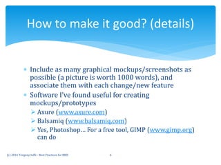  Include as many graphical mockups/screenshots as
possible (a picture is worth 1000 words), and
associate them with each change/new feature
 Software I’ve found useful for creating
mockups/prototypes
 Axure (www.axure.com)
 Balsamiq (www.balsamiq.com)
 Yes, Photoshop… For a free tool, GIMP (www.gimp.org)
can do
How to make it good? (details)
(c) 2016 Yevgeny Ioffe - Best Practices for BRD 6
 