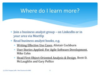  Join a business analyst group – on LinkedIn or in
your area via MeetUp
 Read business analyst books, e.g.
 Writing Effective Use Cases, Alistair Cockburn
 User Stories Applied: For Agile Software Development,
Mike Cohn
 Head First Object-Oriented Analysis & Design, Brett D.
McLaughlin and Gary Pollice
(c) 2016 Yevgeny Ioffe - Best Practices for BRD 8
Where do I learn more?
 