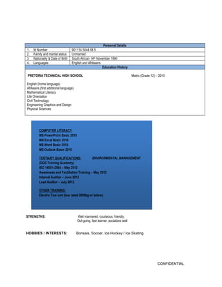 CONFIDENTIAL 
Personal Details 
1. Id Number 
901114 5044 08 5 
2. Family and marital status 
Unmarried 
3. Nationality & Date of Birth 
South African 14th November 1990 
4. Languages 
English and Afrikaans Education History 
PRETORIA TECHNICAL HIGH SCHOOL Matric (Grade 12) – 2010 
English (home language) 
Afrikaans (first additional language) 
Mathematical Literacy 
Life Orientation 
Civil Technology 
Engineering Graphics and Design 
Physical Sciences 
STRENGTHS: Well mannered, courteous, friendly, 
Out-going, fast learner ,socializes well 
HOBBIES / INTERESTS: Bonsais, Soccer, Ice Hockey / Ice Skating 
COMPUTER LITERACY MS PowerPoint Basic 2010 MS Excel Basic 2010 MS Word Basic 2010 MS Outlook Basic 2010 
TERTIARY QUALIFICATIONS: ENVIRONMENTAL MANAGEMENT (DQS Training Academy) ISO 14001-2004 – May 2012 Awareness and Facilitation Training – May 2012 Internal Auditor – June 2012 Lead Auditor – July 2012 
OTHER TRAINING: Electric Tow cart (tow rated 3000kg or below)  