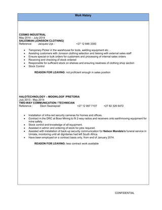 CONFIDENTIAL 
Work History 
COSMO INDUSTRIAL 
May 2014 – July 2014 
SALESMAN (JONSSON CLOTHING) 
Reference: Jacques Uys - +27 12 846 3300 
 Temporary Picker in the warehouse for tools, welding equipment etc… 
 Assisting customers with Jonsson clothing selection and liaising with external sales staff 
 Ensure special or bulk orders for customers and processing of internal sales orders 
 Receiving and checking of stock ordered 
 Responsible for sufficient stock on shelves and ensuring neatness of clothing shop section 
 Stock Control 
REASON FOR LEAVING: not proficient enough in sales position 
HALOTECHNOLOGY – MOOIKLOOF /PRETORIA 
July 2013 - May 2014 
TWO-WAY COMMUNICATION / TECHNICIAN 
Reference : Deon Swanepoel +27 12 997 7107 +27 82 326 6472 
 Installation of infra-red security cameras for homes and offices. 
 Contract in the DRC at Boss Mining to fit 2-way radios and receivers onto earthmoving equipment for mine safety. 
 Stock control and knowledge of all equipment. 
 Assisted in admin and ordering of stock for jobs required. 
 Assisted with installation of back-up security communication for Nelson Mandela’s funeral service in Umtata, monitoring until all dignitaries had left South Africa. 
 Have been employed on a contract basis only, from end of January 2014. 
REASON FOR LEAVING: less contract work available 
 