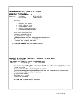 CONFIDENTIAL 
ZANZIBAR SPORTS CAFE / NIGHT CLUB - GEORGE 
September 2012 – March 2013 
BARTENDER / STOCK CONTROLLER 
Reference: CJ Kirsten- +27 83 380 4500 
Chris Koetser - +27 82 418 9772 
 Bartending: 
 Operating cash register. 
 Mixing & Serving drinks. 
 Socializing with patrons. 
 Maintain a healthy atmosphere. 
 Ensure good customer service. 
 Stock control and replenishment. 
 Assisting in order placements. 
 Daily stock takes on all liquor. 
 Daily audit between stock take results and cash register report. 
 General maintenance in and around building. 
 Occasional Disc Jockey on busy nights. 
REASON FOR LEAVING: Relocated back to Gauteng. 
NAMLOG (Pty) Ltd for BMW F30 PROJECT – ROSSLYN, PRETORIA NORTH 
June 2011 – January 2012 
MATERIALS CONTROLLER– PROOF CUBING/BODYSHOP 
Reference: Henk Welthagen - +27 82 903 7966 
 Ensure receiving of all Body Shop materials and Proof Cubing material (for pre-production models) into the warehouse. 
 Checked and scanned all parts correctly into the system. 
 Responsible for transporting materials via Kushmen (tow cart) and signed off for the hand over. 
 Review / update and document all bin locations. 
 Picking of parts / material 
 Stacking of parts / material 
 Scanned into the system. 
REASON FOR LEAVING: Project completed. 
 
