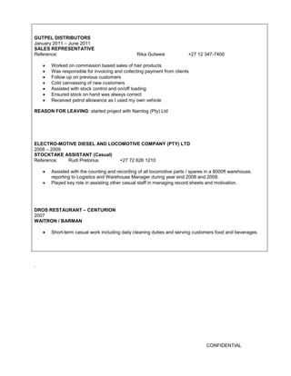 CONFIDENTIAL 
GUTPEL DISTRIBUTORS 
January 2011 – June 2011 
SALES REPRESENTATIVE 
Reference: Rika Gutweis +27 12 347-7400 
 Worked on commission based sales of hair products 
 Was responsible for invoicing and collecting payment from clients 
 Follow up on previous customers 
 Cold canvassing of new customers 
 Assisted with stock control and on/off loading 
 Ensured stock on hand was always correct 
 Received petrol allowance as I used my own vehicle 
REASON FOR LEAVING: started project with Namlog (Pty) Ltd 
ELECTRO-MOTIVE DIESEL AND LOCOMOTIVE COMPANY (PTY) LTD 
2008 – 2009 
STOCKTAKE ASSISTANT (Casual) 
Reference: Rudi Pretorius +27 72 626 1210 
 Assisted with the counting and recording of all locomotive parts / spares in a 8000ft warehouse, reporting to Logistics and Warehouse Manager during year end 2008 and 2009. 
 Played key role in assisting other casual staff in managing record sheets and motivation. 
DROS RESTAURANT – CENTURION 
2007 
WAITRON / BARMAN 
 Short-term casual work including daily cleaning duties and serving customers food and beverages. 
. 
 
