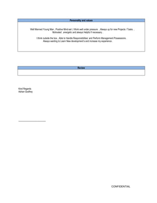 CONFIDENTIAL 
Personality and values 
Well Manned Young Man , Positive Mind-set ,I Work well under pressure , Always up for new Projects / Tasks , 
Motivated ,energetic and always Helpful if necessary . 
I think outside the box , Able to Handle Responsibilities’ and Perform Management Possessions . 
Always wanting to Learn New development’s and increase my experience . 
Review 
Kind Regards 
Adrian Godfrey 
--------------------------------------- 
