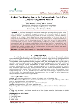 International
OPEN ACCESS Journal
Of Modern Engineering Research (IJMER)
| IJMER | ISSN: 2249–6645 www.ijmer.com | Vol. 7 | Iss. 7 | July. 2017 | 24 |
Study of Part Feeding System for Optimization in Fms & Force
Analysis Using Matrix Method
*
Shiv Kumar Pandey1
,Vikas Kumar2
1
Rattan Institute of Technology and Management, Saveli, Palwal
2
Rattan Institutes of Technology and Management, Saveli, Palwal
Corresponding author:
*
Shiv Kumar Pandey
I. INTRODUCTION
A part feeding system is the proverbial black box with the parts entering the system in arbitrary
orientations and exiting the system in a single specified final orientation. These part feeing systems implement a
plan: a sequence of filters or gates that push, rotate and even drop parts until they reach the desired orientations.
An efficient part feeding planner has the filters sequenced so that most of the entering parts, exit the system in
the desired orientation. Methodologies to develop efficient manufacturing assembly lines include sophisticated
computer vision based bin picking, manual loading of pallets, trays or magazines and the design of the
specialized feeding machines- all seemingly necessary components of the automated manufacturing assembly
lines. The methods and technologies of moving component parts of an assembly into the transfer and insertion
station on the assembly machine. While in motion, parts encounter various orienting devices such as wipers,
scallops, narrow track, air jets, etc., in a vibratory bowl feeder. Parts that are moving in undesired orientations
will be rejected by these orienting devices and re-circulated, whilst those moving in the desired orientation are
allowed to reach the output section of the parts feeder.
A feeder may have below features :
Coating: Bowl feeder coatings Minimize wear and tear, reduces noise and damage to parts.
Sound enclosure/cover: A foam-lined structure that absorbs the noise created by the vibratory feeder. Reduce
noise and protects against dust and contamination.
Base plates: Enable easy mounting of the drive unit to the machine bed.
Sensors: Minimum/maximum level control on a linear track.
Hopper: Large, bulk container that stores material and regulates parts flow into the vibratory feeder system
Types
It should come as no shock, therefore to pinpoint that the most versatile of all part feeder remains the human
assembly worker.
Below are the types of Part feeder.
1. Barrel Feeder
2. Centrifugal Feeder
3. Drum Feeder
4. Shaker Feeder
ABSTRACT: This paper describes the development of a flexible and vibratory bowl feeding system
which is suitable for use in a flexible manufacturing system. The vibratory bowl feeder for automatic
assembly, presents a geometric model of the feeder, and develops force analysis, leading to dynamical
modeling of the vibratory feeder. Based on the leaf-spring modeling of the three legs of the
symmetrically arranged bowl of the feeder, and equating the vibratory feeder to a three-legged parallel
mechanism, the paper reveals the geometric property of the feeder. The effects of the leaf-spring legs
are transformed to forces and moments acting on the base and bowl of the feeder. Resultant forces are
obtained based upon the coordinate transformation, and the moment analysis is produced based upon
the orthogonality of the orientation matrix. This reveals the characteristics of the feeder, that the
resultant force is along the z-axis and the resultant moment is about the z direction and further
generates the closed-form motion equation.
Keywords: Part feeders, Matrix equation, PLC Sub-System, Force analysis
 