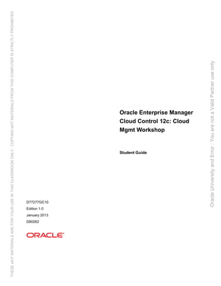 Oracle Enterprise Manager
Cloud Control 12c: Cloud
Mgmt Workshop
Student Guide
D77277GC10
Edition 1.0
January 2013
D80262
Oracle
University
and
Error
:
You
are
not
a
Valid
Partner
use
only
THESE
eKIT
MATERIALS
ARE
FOR
YOUR
USE
IN
THIS
CLASSROOM
ONLY.
COPYING
eKIT
MATERIALS
FROM
THIS
COMPUTER
IS
STRICTLY
PROHIBITED
 