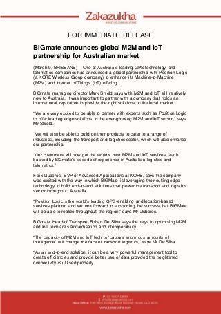 FOR IMMEDIATE RELEASE
BIGmate announces global M2M and IoT
partnership for Australian market
(March 9, BRISBANE) – One of Australia’s leading GPS technology and
telematics companies has announced a global partnership with Position Logic
(a KORE Wireless Group company) to enhance its Machine-to-Machine
(M2M) and Internet of Things (IoT) offering.
BIGmate managing director Mark Shield says with M2M and IoT still relatively
new to Australia, it was important to partner with a company that holds an
international reputation to provide the right solutions to the local market.
“We are very excited to be able to partner with experts such as Position Logic
to offer leading edge solutions in the ever-growing M2M and IoT sector,” says
Mr Shield.
“We will also be able to build on their products to cater to a range of
industries, including the transport and logistics sector, which will also enhance
our partnership.
“Our customers will now get the world’s best M2M and IoT services, each
backed by BIGmate’s decade of experience in Australian logistics and
telematics.”
Felix Lluberes, EVP of Advanced Applications at KORE, says the company
was excited with the way in which BIGMate is leveraging their cutting-edge
technology to build end-to-end solutions that power the transport and logistics
sector throughout Australia.
“Position Logic is the world’s leading GPS-enabling and location-based
services platform and we look forward to supporting the success that BIGMate
will be able to realize throughout the region,” says Mr Lluberes.
BIGmate Head of Transport Rohan De Silva says the keys to optimising M2M
and IoT tech are standardisation and interoperability.
“The capacity of M2M and IoT tech to ‘capture enormous amounts of
intelligence’ will change the face of transport logistics,” says Mr De Silva.
“As an end-to-end solution, it can be a very powerful management tool to
create efficiencies and provide better use of data provided the heightened
connectivity is utilised properly.
 