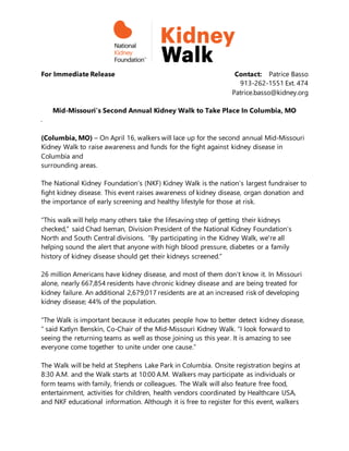 For Immediate Release Contact: Patrice Basso
913-262-1551 Ext. 474
Patrice.basso@kidney.org
Mid-Missouri’s Second Annual Kidney Walk to Take Place In Columbia, MO
.
(Columbia, MO) – On April 16, walkers will lace up for the second annual Mid-Missouri
Kidney Walk to raise awareness and funds for the fight against kidney disease in
Columbia and
surrounding areas.
The National Kidney Foundation’s (NKF) Kidney Walk is the nation’s largest fundraiser to
fight kidney disease. This event raises awareness of kidney disease, organ donation and
the importance of early screening and healthy lifestyle for those at risk.
“This walk will help many others take the lifesaving step of getting their kidneys
checked,” said Chad Iseman, Division President of the National Kidney Foundation’s
North and South Central divisions. “By participating in the Kidney Walk, we're all
helping sound the alert that anyone with high blood pressure, diabetes or a family
history of kidney disease should get their kidneys screened.”
26 million Americans have kidney disease, and most of them don’t know it. In Missouri
alone, nearly 667,854 residents have chronic kidney disease and are being treated for
kidney failure. An additional 2,679,017 residents are at an increased risk of developing
kidney disease; 44% of the population.
“The Walk is important because it educates people how to better detect kidney disease,
“ said Katlyn Benskin, Co-Chair of the Mid-Missouri Kidney Walk. “I look forward to
seeing the returning teams as well as those joining us this year. It is amazing to see
everyone come together to unite under one cause.”
The Walk will be held at Stephens Lake Park in Columbia. Onsite registration begins at
8:30 A.M. and the Walk starts at 10:00 A.M. Walkers may participate as individuals or
form teams with family, friends or colleagues. The Walk will also feature free food,
entertainment, activities for children, health vendors coordinated by Healthcare USA,
and NKF educational information. Although it is free to register for this event, walkers
 