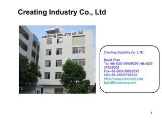 1
Creating Industry Co., Ltd
Creating Industry Co., LTD
David Chen
Tel:+86-020-39939392,+86-020-
34522022
Fax:+86-020-39939392
Cell:+86-13922792728
http://www.creatcorp.com
David@creatcorp.com
 