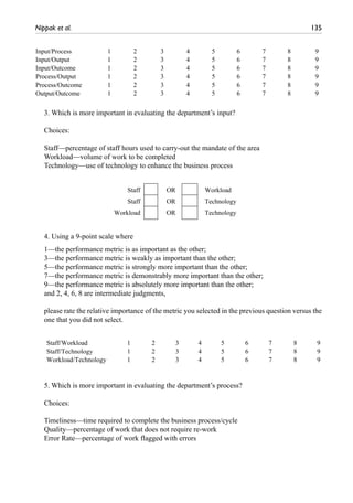 Nippak et al.	 135
3. Which is more important in evaluating the department’s input?
Choices:
Staff—percentage of staff hours used to carry-out the mandate of the area
Workload—volume of work to be completed
Technology—use of technology to enhance the business process
4. Using a 9-point scale where
1—the performance metric is as important as the other;
3—the performance metric is weakly as important than the other;
5—the performance metric is strongly more important than the other;
7—the performance metric is demonstrably more important than the other;
9—the performance metric is absolutely more important than the other;
and 2, 4, 6, 8 are intermediate judgments,
please rate the relative importance of the metric you selected in the previous question versus the
one that you did not select.
Input/Process 1 2 3 4 5 6 7 8 9
Input/Output 1 2 3 4 5 6 7 8 9
Input/Outcome 1 2 3 4 5 6 7 8 9
Process/Output 1 2 3 4 5 6 7 8 9
Process/Outcome 1 2 3 4 5 6 7 8 9
Output/Outcome 1 2 3 4 5 6 7 8 9
Staff OR Workload
Staff OR Technology
Workload OR Technology
Staff/Workload 1 2 3 4 5 6 7 8 9
Staff/Technology 1 2 3 4 5 6 7 8 9
Workload/Technology 1 2 3 4 5 6 7 8 9
5. Which is more important in evaluating the department’s process?
Choices:
Timeliness—time required to complete the business process/cycle
Quality—percentage of work that does not require re-work
Error Rate—percentage of work flagged with errors
 
