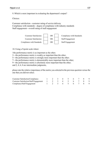 Nippak et al.	 137
9. Which is more important in evaluating the department’s output?
Choices:
Customer satisfaction—customer rating of service delivery
Compliance with standards—degree of compliance with industry standards
Staff engagement—overall rating of staff engagement
10. Using a 9-point scale where:
1the performance metric is as important as the other;
3—the performance metric is weakly as important than the other;
5—the performance metric is strongly more important than the other;
7—the performance metric is demonstrably more important than the other;
9—the performance metric is absolutely more important than the other;
and 2, 4, 6, 8 are intermediate judgments,
please rate the relative importance of the metric you selected in the previous question versus the
one that you did not select.
Customer Satisfaction OR Compliance with Standards
Customer Satisfaction OR Staff Engagement
Compliance with Standards OR Staff Engagement
Customer Satisfaction/Compliance 1 2 3 4 5 6 7 8 9
Customer Satisfaction/Staff Engagement 1 2 3 4 5 6 7 8 9
Compliance/Staff Engagement 1 2 3 4 5 6 7 8 9
 