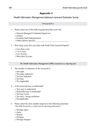 138	 Health Informatics Journal 22(2)
Appendix 2
Health Information Management balanced scorecard Evaluation Survey
Demographics
1.	 Please select one of the following that describes your role:
□ Director/Manager/Coordinator/Supervisor
□ Analyst
□ Frontline Staff/Administration
□ Others (please specify): ________________________________
2.	 How many years have you been with North York General Hospital?
□ Less than a year
□ 1 to 5 years
□ 6 to 10 years
□ More than 10 years
The Health Information Management (HIM) scorecard as a reporting tool
3.	 The number of indicators in the scorecard is:
□ Just right
□ Too many indicators
□ Too few indicators
□ Not Sure
□ Not Applicable
4.	 Is the scorecard easy to understand?
□ Very easy to understand
□ Somewhat easy to understand
□ Not easy to use
□ Too easy—losing usefulness
□ Not applicable
5.	 Please select the most suitable response to the following statement:
	 “The HIM Scorecard is a useful tool for reporting performance.”
□ Strongly agree
□ Agree
□ Neutral
□ Disagree
□ Strongly disagree
 